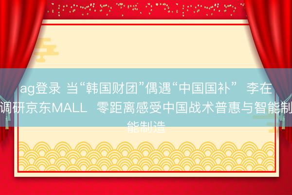 ag登录 当“韩国财团”偶遇“中国国补” 李在镕调研京东MALL 零距离感受中国战术普惠与智能制造