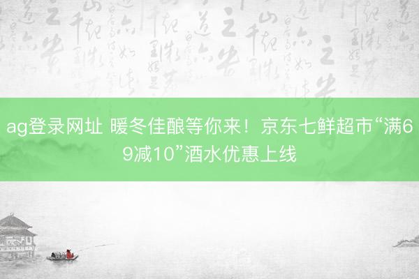 ag登录网址 暖冬佳酿等你来!京东七鲜超市“满69减10”酒水优惠上线