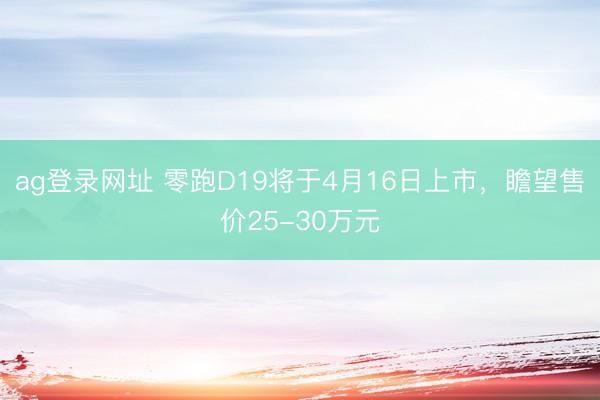 ag登录网址 零跑D19将于4月16日上市,瞻望售价25-30万元