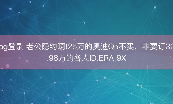 ag登录 老公隐约啊!25万的奥迪Q5不买，非要订32.98万的各人ID.ERA 9X