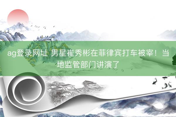 ag登录网址 男星崔秀彬在菲律宾打车被宰!当地监管部门讲演了