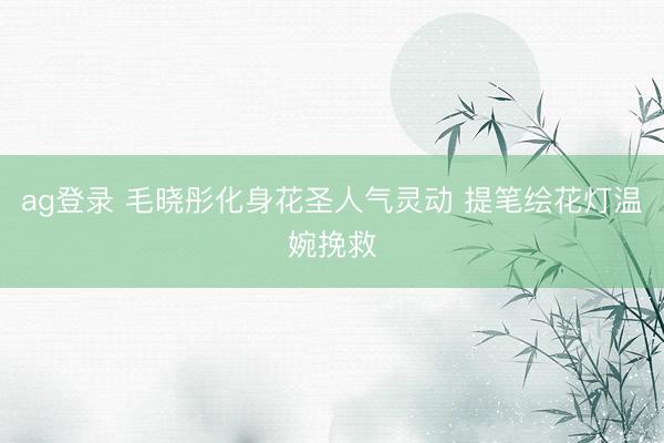 ag登录 毛晓彤化身花圣人气灵动 提笔绘花灯温婉挽救