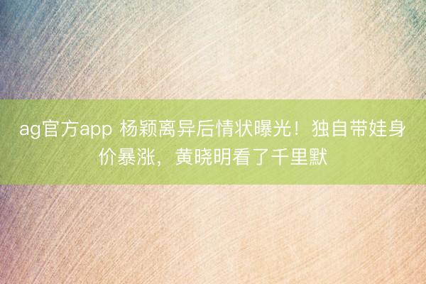 ag官方app 杨颖离异后情状曝光！独自带娃身价暴涨，黄晓明看了千里默