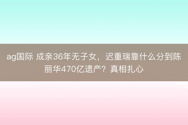 ag国际 成亲36年无子女，迟重瑞靠什么分到陈丽华470亿遗产？真相扎心