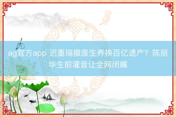 ag官方app 迟重瑞撤废生养换百亿遗产？陈丽华生前灌音让全网闭嘴