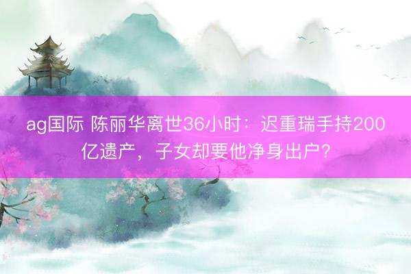 ag国际 陈丽华离世36小时：迟重瑞手持200亿遗产，子女却要他净身出户？