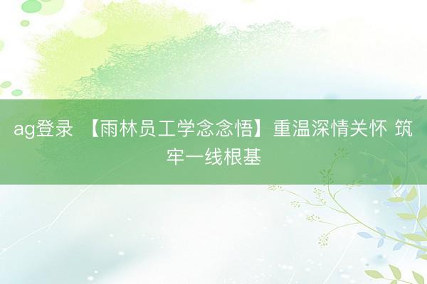 ag登录 【雨林员工学念念悟】重温深情关怀 筑牢一线根基