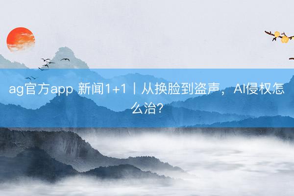 ag官方app 新闻1+1丨从换脸到盗声,AI侵权怎么治?