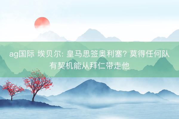 ag国际 埃贝尔: 皇马思签奥利塞? 莫得任何队有契机能从拜仁带走他
