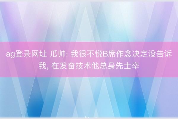 ag登录网址 瓜帅: 我很不悦B席作念决定没告诉我， 在发奋技术他总身先士卒