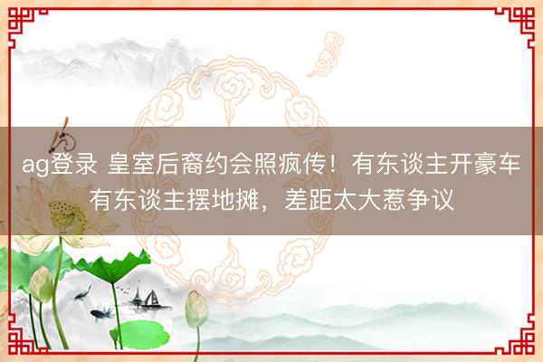 ag登录 皇室后裔约会照疯传！有东谈主开豪车有东谈主摆地摊，差距太大惹争议