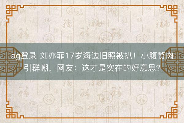 ag登录 刘亦菲17岁海边旧照被扒！小腹赘肉引群嘲，网友：这才是实在的好意思？
