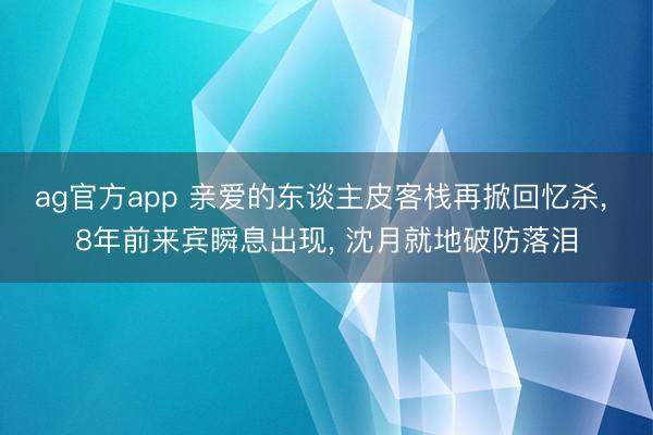 ag官方app 亲爱的东谈主皮客栈再掀回忆杀， 8年前来宾瞬息出现， 沈月就地破防落泪