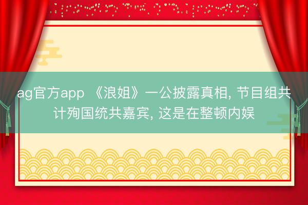 ag官方app 《浪姐》一公披露真相， 节目组共计殉国统共嘉宾， 这是在整顿内娱