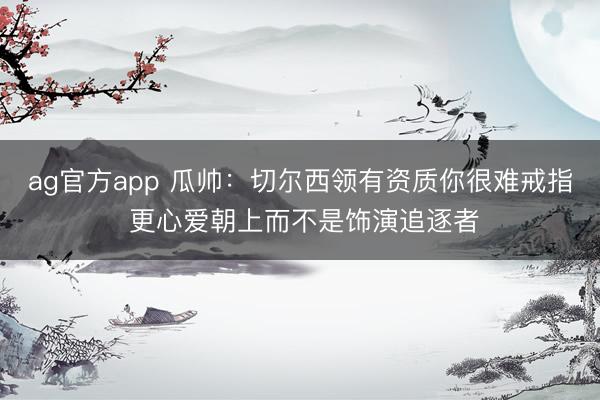 ag官方app 瓜帅：切尔西领有资质你很难戒指 更心爱朝上而不是饰演追逐者