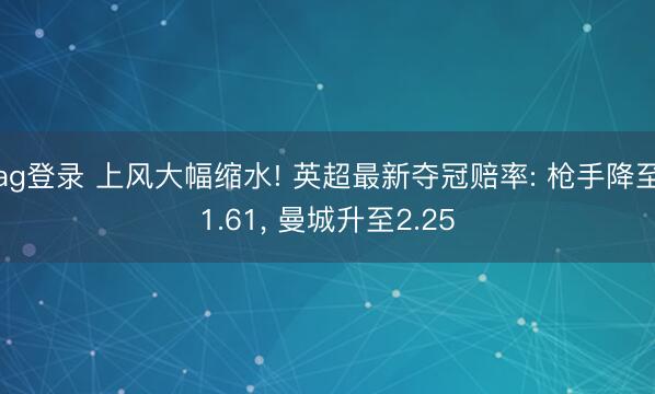 ag登录 上风大幅缩水! 英超最新夺冠赔率: 枪手降至1.61， 曼城升至2.25