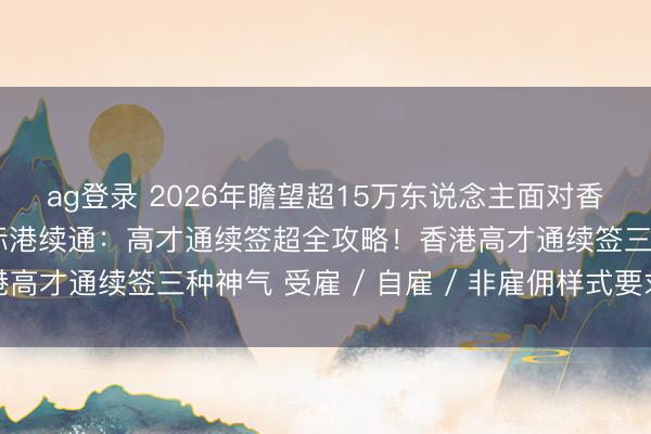 ag登录 2026年瞻望超15万东说念主面对香港身份续签！智瞳国际港续通：高才通续签超全攻略！香港高才通续签三种神气 受雇 / 自雇 / 非雇佣样式要求全解
