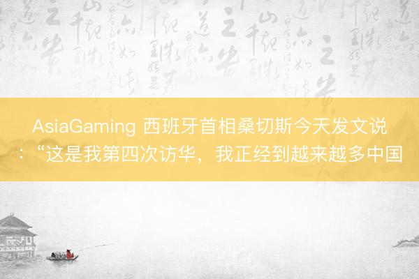 AsiaGaming 西班牙首相桑切斯今天发文说:“这是我第四次访华,我正经到越来越多中国