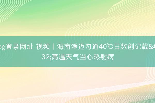 ag登录网址 视频丨海南澄迈勾通40℃日数创记载 高温天气当心热射病