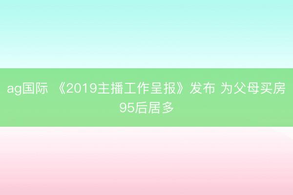 ag国际 《2019主播工作呈报》发布 为父母买房95后居多