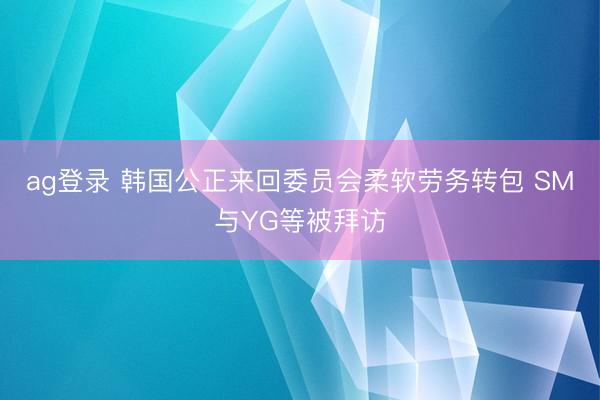 ag登录 韩国公正来回委员会柔软劳务转包 SM与YG等被拜访