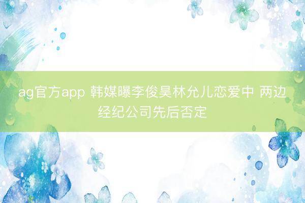 ag官方app 韩媒曝李俊昊林允儿恋爱中 两边经纪公司先后否定