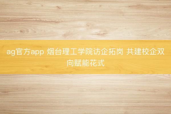 ag官方app 烟台理工学院访企拓岗 共建校企双向赋能花式