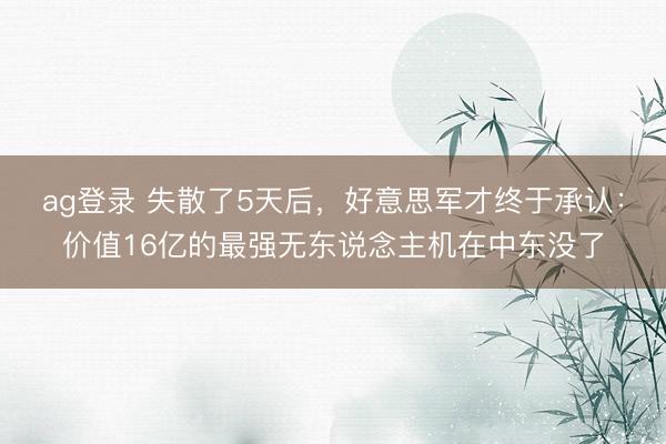 ag登录 失散了5天后，好意思军才终于承认：价值16亿的最强无东说念主机在中东没了