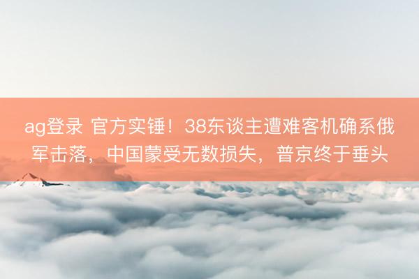 ag登录 官方实锤！38东谈主遭难客机确系俄军击落，中国蒙受无数损失，普京终于垂头