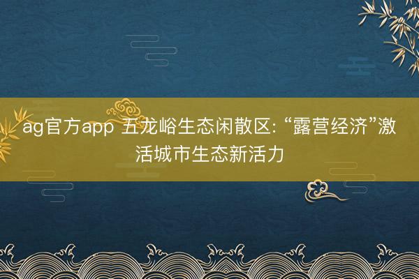 ag官方app 五龙峪生态闲散区: “露营经济”激活城市生态新活力