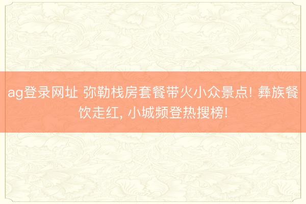 ag登录网址 弥勒栈房套餐带火小众景点! 彝族餐饮走红， 小城频登热搜榜!