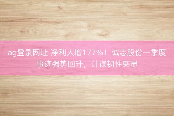 ag登录网址 净利大增177%！诚志股份一季度事迹强势回升，计谋韧性突显