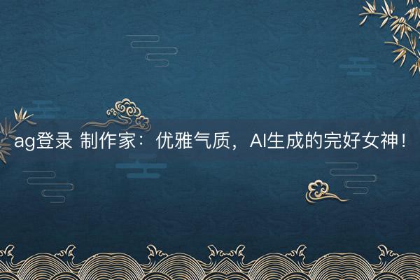 ag登录 制作家：优雅气质，AI生成的完好女神！