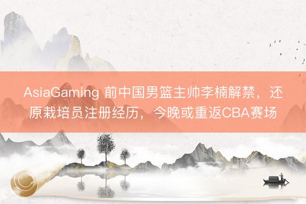 AsiaGaming 前中国男篮主帅李楠解禁，还原栽培员注册经历，今晚或重返CBA赛场
