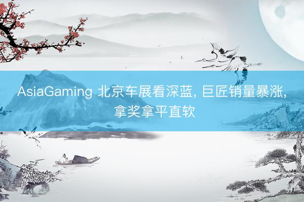 AsiaGaming 北京车展看深蓝， 巨匠销量暴涨， 拿奖拿平直软