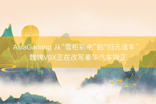 AsiaGaming 从“雪柜彩电”到“归元造车”: 魏牌V9X正在改写豪华汽车端正