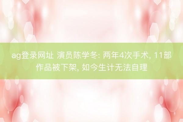 ag登录网址 演员陈学冬: 两年4次手术， 11部作品被下架， 如今生计无法自理