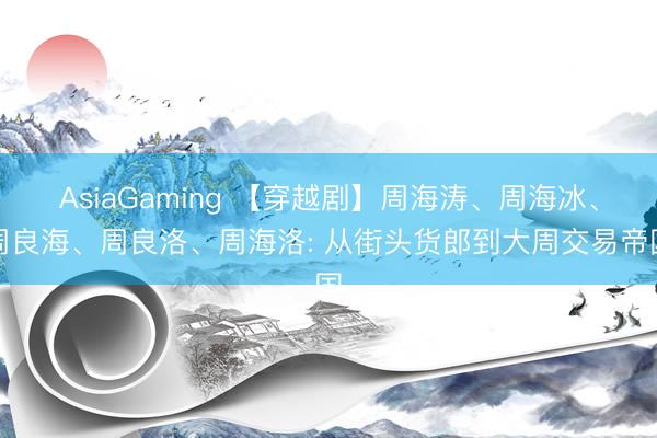 AsiaGaming 【穿越剧】周海涛、周海冰、周良海、周良洛、周海洛: 从街头货郎到大周交易帝国
