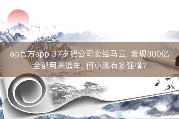 ag官方app 37岁把公司卖给马云， 套现300亿全部用来造车， 何小鹏有多强横?