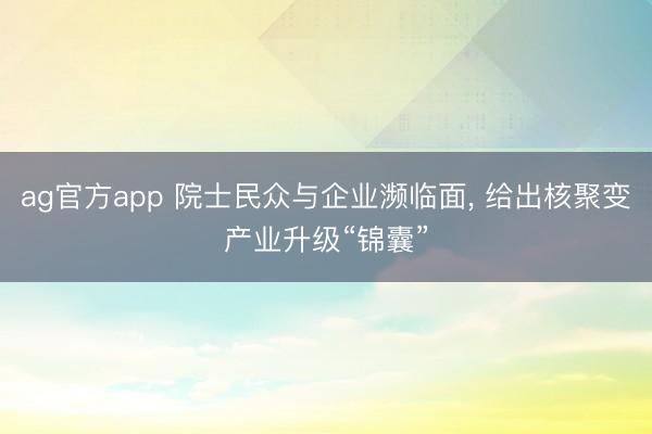 ag官方app 院士民众与企业濒临面， 给出核聚变产业升级“锦囊”