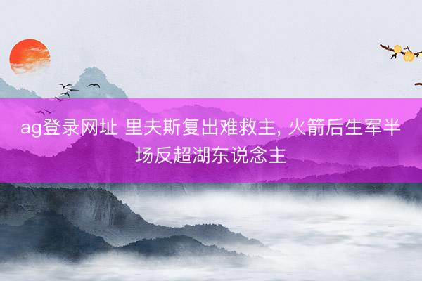 ag登录网址 里夫斯复出难救主， 火箭后生军半场反超湖东说念主