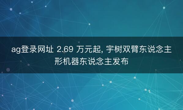 ag登录网址 2.69 万元起， 宇树双臂东说念主形机器东说念主发布