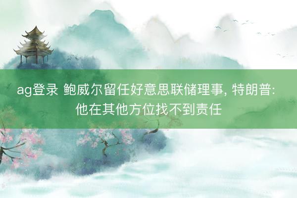 ag登录 鲍威尔留任好意思联储理事， 特朗普: 他在其他方位找不到责任