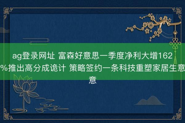 ag登录网址 富森好意思一季度净利大增162%推出高分成诡计 策略签约一条科技重塑家居生意