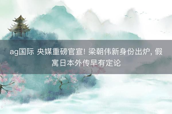 ag国际 央媒重磅官宣! 梁朝伟新身份出炉， 假寓日本外传早有定论