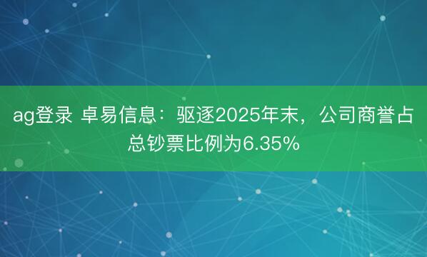 ag登录 卓易信息：驱逐2025年末，公司商誉占总钞票比例为6.35%