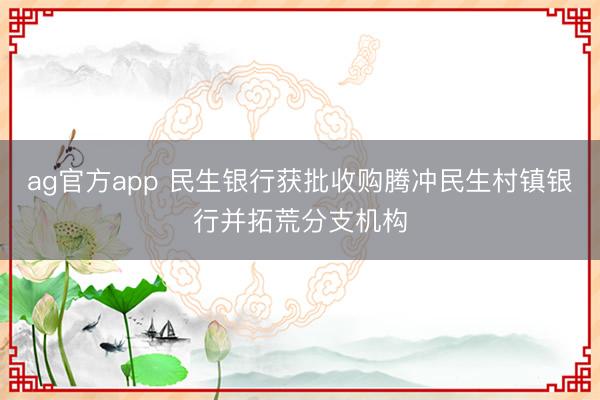 ag官方app 民生银行获批收购腾冲民生村镇银行并拓荒分支机构