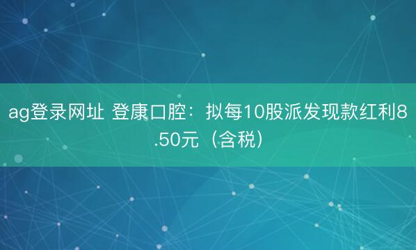 ag登录网址 登康口腔：拟每10股派发现款红利8.50元（含税）