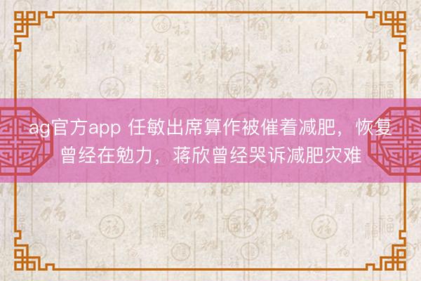 ag官方app 任敏出席算作被催着减肥，恢复曾经在勉力，蒋欣曾经哭诉减肥灾难