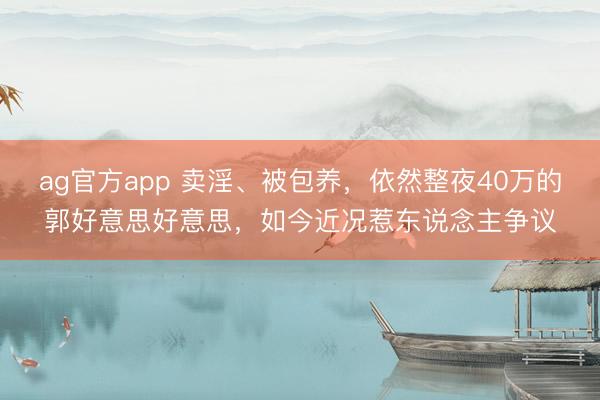 ag官方app 卖淫、被包养，依然整夜40万的郭好意思好意思，如今近况惹东说念主争议